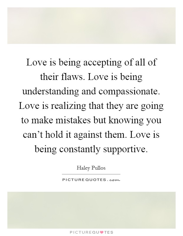 Love is being accepting of all of their flaws. Love is being understanding and compassionate. Love is realizing that they are going to make mistakes but knowing you can't hold it against them. Love is being constantly supportive Picture Quote #1