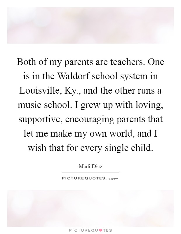 Both of my parents are teachers. One is in the Waldorf school system in Louisville, Ky., and the other runs a music school. I grew up with loving, supportive, encouraging parents that let me make my own world, and I wish that for every single child Picture Quote #1