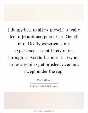 I do my best to allow myself to really feel it [emotional pain]. Cry. Get all in it. Really experience my experience so that I may move through it. And talk about it. I try not to let anything get brushed over and swept under the rug Picture Quote #1