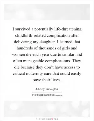 I survived a potentially life-threatening childbirth-related complication after delivering my daughter. I learned that hundreds of thousands of girls and women die each year due to similar and often manageable complications. They die because they don’t have access to critical maternity care that could easily save their lives Picture Quote #1