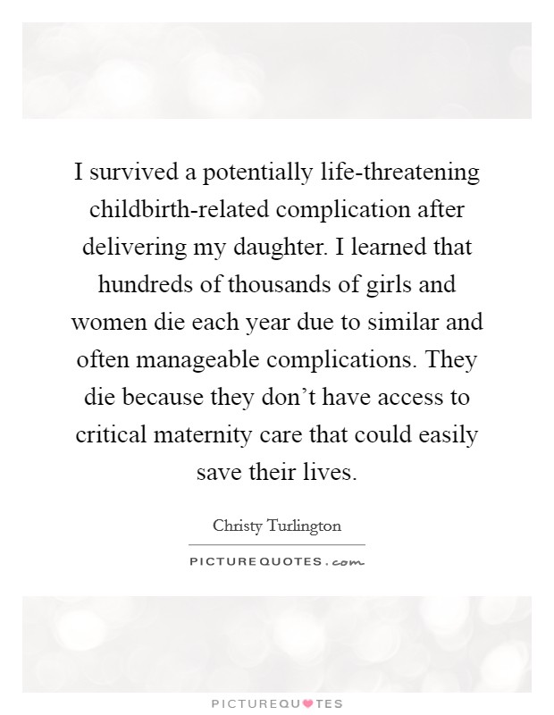 I survived a potentially life-threatening childbirth-related complication after delivering my daughter. I learned that hundreds of thousands of girls and women die each year due to similar and often manageable complications. They die because they don't have access to critical maternity care that could easily save their lives Picture Quote #1