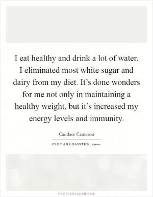 I eat healthy and drink a lot of water. I eliminated most white sugar and dairy from my diet. It’s done wonders for me not only in maintaining a healthy weight, but it’s increased my energy levels and immunity Picture Quote #1