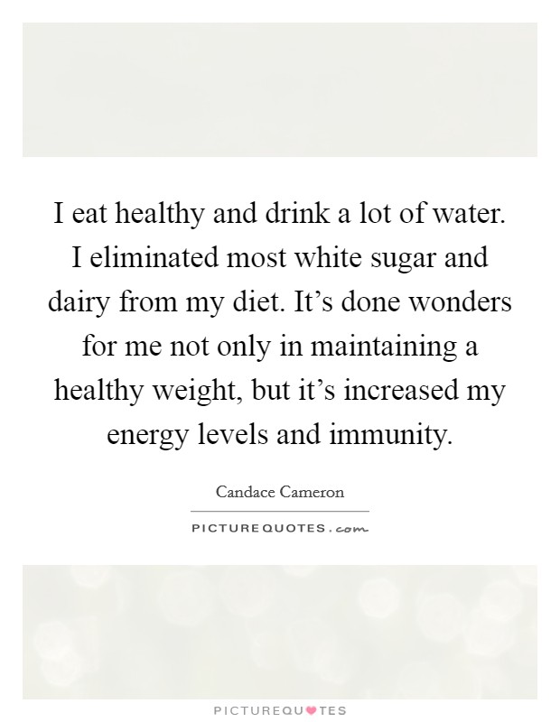 I eat healthy and drink a lot of water. I eliminated most white sugar and dairy from my diet. It's done wonders for me not only in maintaining a healthy weight, but it's increased my energy levels and immunity Picture Quote #1