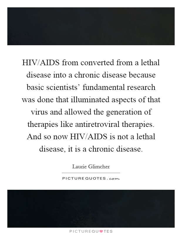 HIV/AIDS from converted from a lethal disease into a chronic disease because basic scientists’ fundamental research was done that illuminated aspects of that virus and allowed the generation of therapies like antiretroviral therapies. And so now HIV/AIDS is not a lethal disease, it is a chronic disease Picture Quote #1