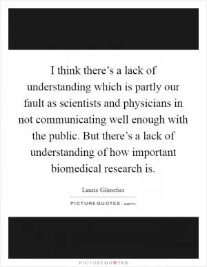 I think there’s a lack of understanding which is partly our fault as scientists and physicians in not communicating well enough with the public. But there’s a lack of understanding of how important biomedical research is Picture Quote #1