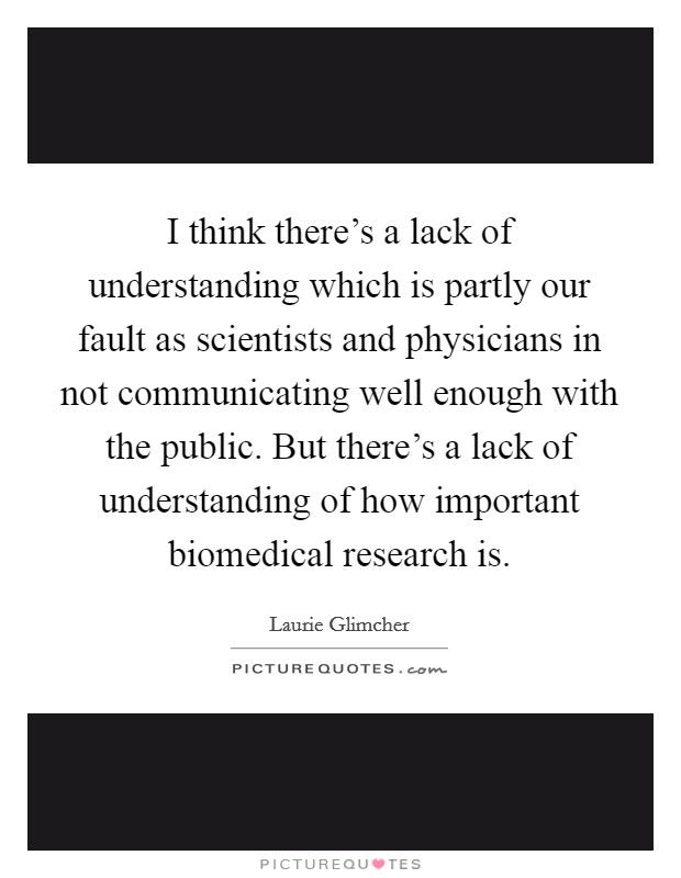 I think there's a lack of understanding which is partly our fault as scientists and physicians in not communicating well enough with the public. But there's a lack of understanding of how important biomedical research is Picture Quote #1