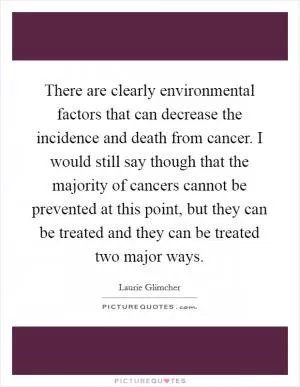 There are clearly environmental factors that can decrease the incidence and death from cancer. I would still say though that the majority of cancers cannot be prevented at this point, but they can be treated and they can be treated two major ways Picture Quote #1