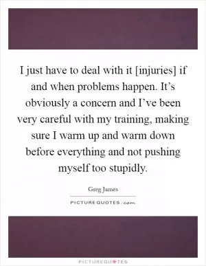 I just have to deal with it [injuries] if and when problems happen. It’s obviously a concern and I’ve been very careful with my training, making sure I warm up and warm down before everything and not pushing myself too stupidly Picture Quote #1