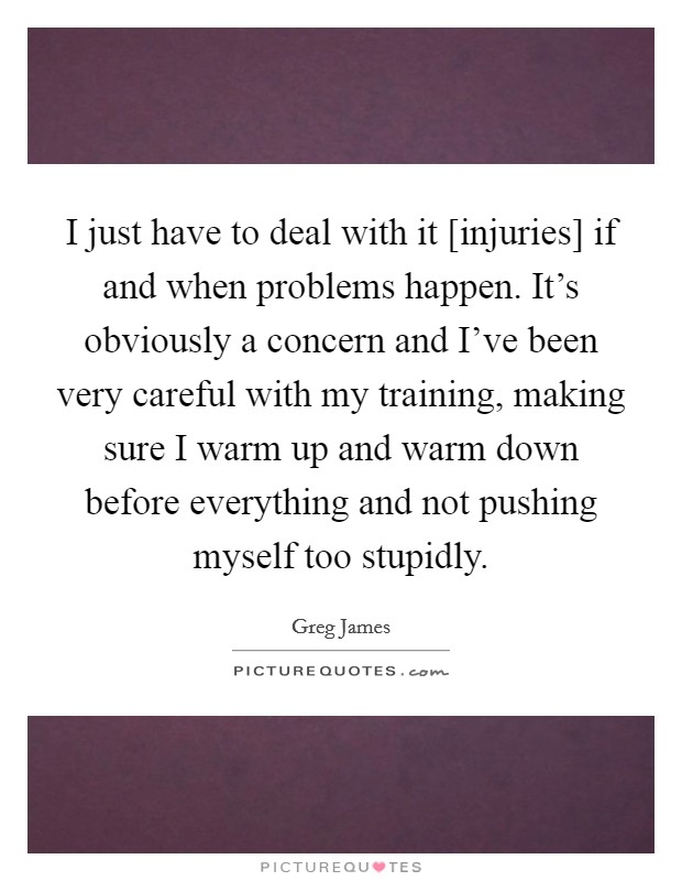 I just have to deal with it [injuries] if and when problems happen. It's obviously a concern and I've been very careful with my training, making sure I warm up and warm down before everything and not pushing myself too stupidly Picture Quote #1