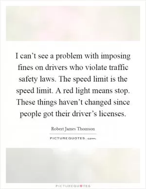 I can’t see a problem with imposing fines on drivers who violate traffic safety laws. The speed limit is the speed limit. A red light means stop. These things haven’t changed since people got their driver’s licenses Picture Quote #1