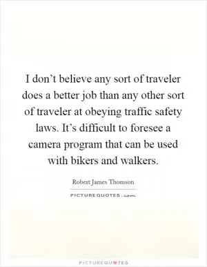 I don’t believe any sort of traveler does a better job than any other sort of traveler at obeying traffic safety laws. It’s difficult to foresee a camera program that can be used with bikers and walkers Picture Quote #1