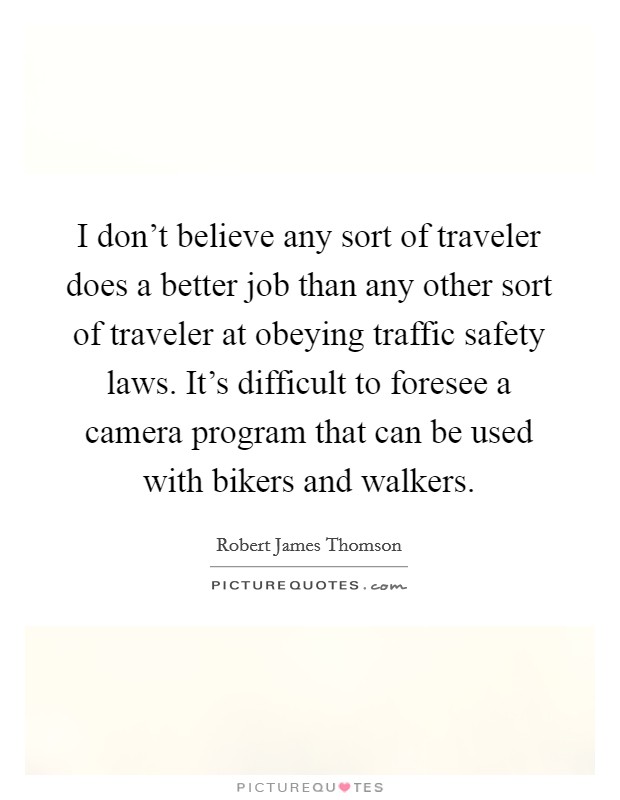 I don't believe any sort of traveler does a better job than any other sort of traveler at obeying traffic safety laws. It's difficult to foresee a camera program that can be used with bikers and walkers Picture Quote #1