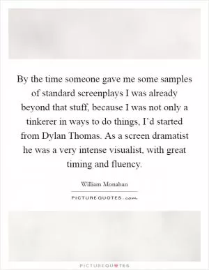 By the time someone gave me some samples of standard screenplays I was already beyond that stuff, because I was not only a tinkerer in ways to do things, I’d started from Dylan Thomas. As a screen dramatist he was a very intense visualist, with great timing and fluency Picture Quote #1