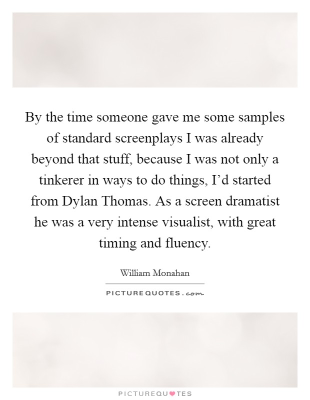By the time someone gave me some samples of standard screenplays I was already beyond that stuff, because I was not only a tinkerer in ways to do things, I'd started from Dylan Thomas. As a screen dramatist he was a very intense visualist, with great timing and fluency Picture Quote #1