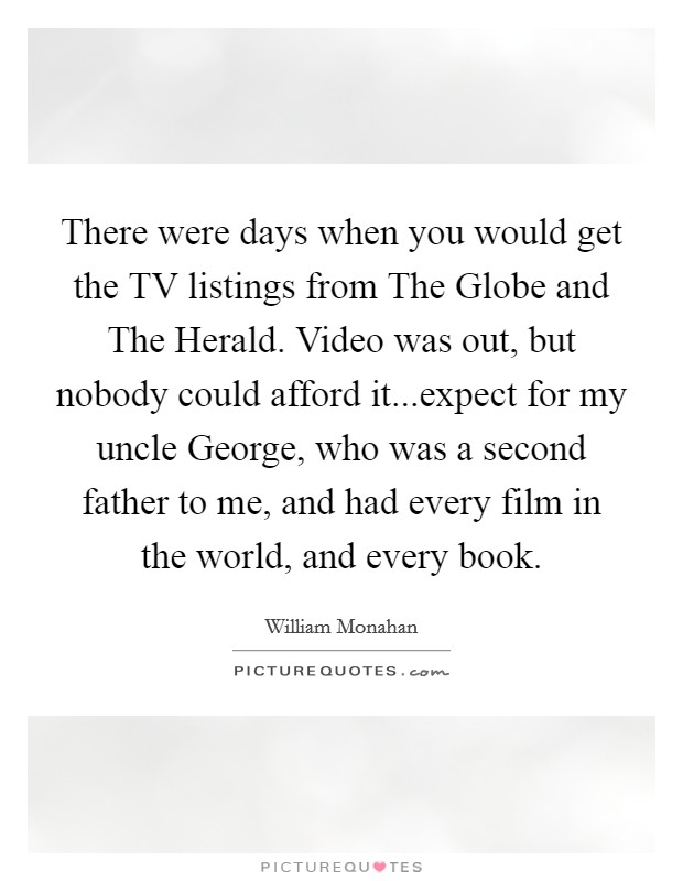 There were days when you would get the TV listings from The Globe and The Herald. Video was out, but nobody could afford it...expect for my uncle George, who was a second father to me, and had every film in the world, and every book Picture Quote #1