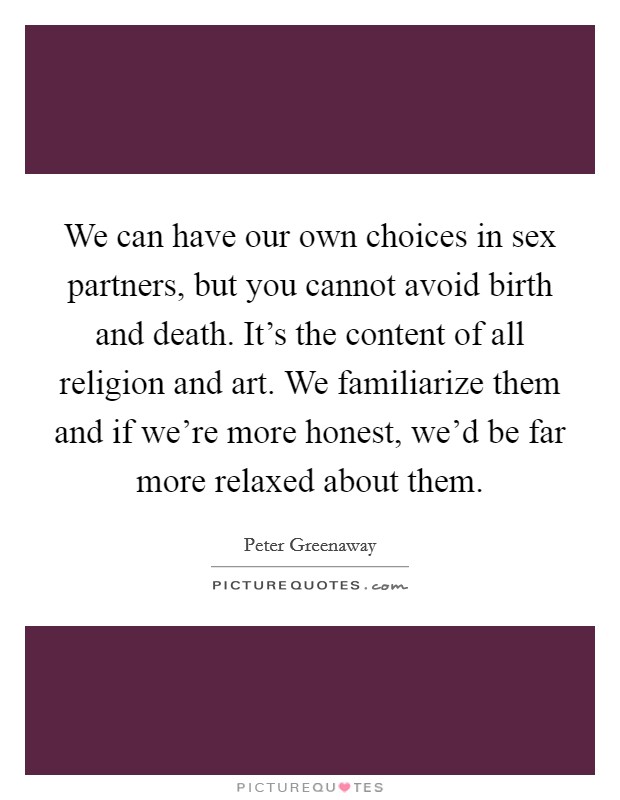 We can have our own choices in sex partners, but you cannot avoid birth and death. It's the content of all religion and art. We familiarize them and if we're more honest, we'd be far more relaxed about them Picture Quote #1