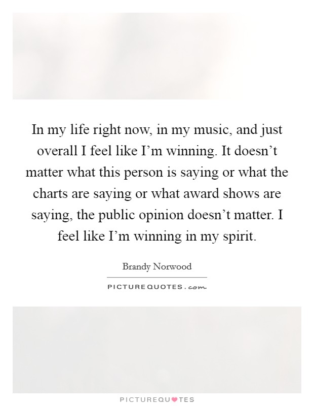 In my life right now, in my music, and just overall I feel like I'm winning. It doesn't matter what this person is saying or what the charts are saying or what award shows are saying, the public opinion doesn't matter. I feel like I'm winning in my spirit Picture Quote #1