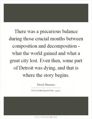 There was a precarious balance during those crucial months between composition and decomposition - what the world gained and what a great city lost. Even then, some part of Detroit was dying, and that is where the story begins Picture Quote #1