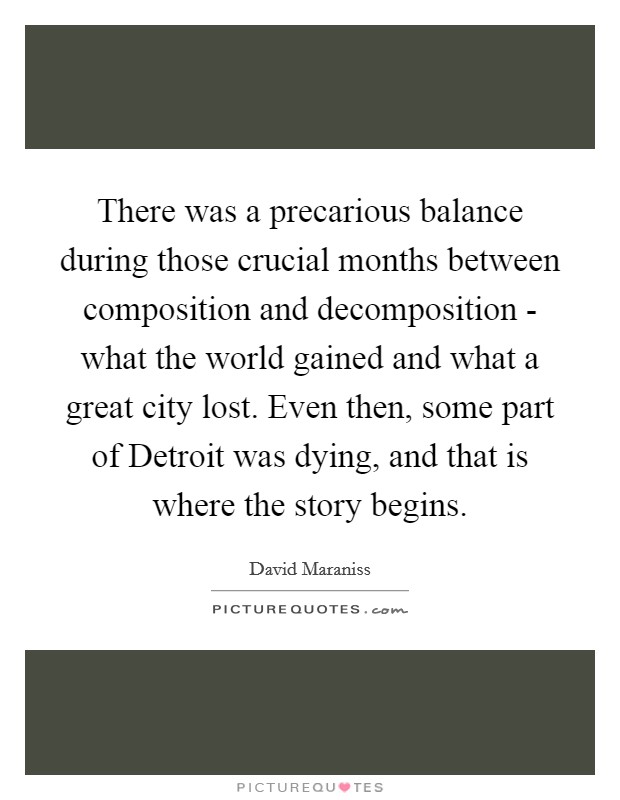 There was a precarious balance during those crucial months between composition and decomposition - what the world gained and what a great city lost. Even then, some part of Detroit was dying, and that is where the story begins Picture Quote #1