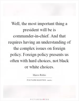 Well, the most important thing a president will be is commander-in-chief. And that requires having an understanding of the complex issues on foreign policy. Foreign policy presents us often with hard choices, not black or white choices Picture Quote #1