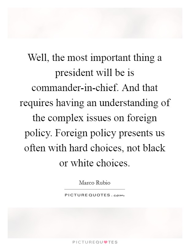 Well, the most important thing a president will be is commander-in-chief. And that requires having an understanding of the complex issues on foreign policy. Foreign policy presents us often with hard choices, not black or white choices Picture Quote #1