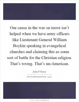 Our cause in the war on terror isn’t helped when we have army officers like Lieutenant General William Boykin speaking in evangelical churches and claiming this as some sort of battle for the Christian religion. That’s wrong. That’s un-American Picture Quote #1