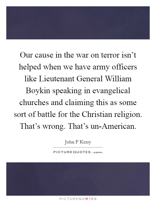 Our cause in the war on terror isn't helped when we have army officers like Lieutenant General William Boykin speaking in evangelical churches and claiming this as some sort of battle for the Christian religion. That's wrong. That's un-American Picture Quote #1