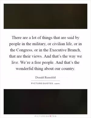 There are a lot of things that are said by people in the military, or civilian life, or in the Congress, or in the Executive Branch, that are their views. And that’s the way we live. We’re a free people. And that’s the wonderful thing about our country Picture Quote #1