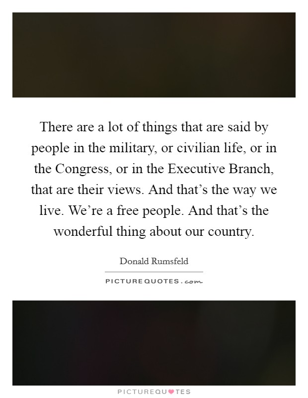 There are a lot of things that are said by people in the military, or civilian life, or in the Congress, or in the Executive Branch, that are their views. And that's the way we live. We're a free people. And that's the wonderful thing about our country Picture Quote #1
