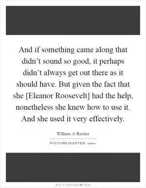 And if something came along that didn’t sound so good, it perhaps didn’t always get out there as it should have. But given the fact that she [Eleanor Roosevelt] had the help, nonetheless she knew how to use it. And she used it very effectively Picture Quote #1