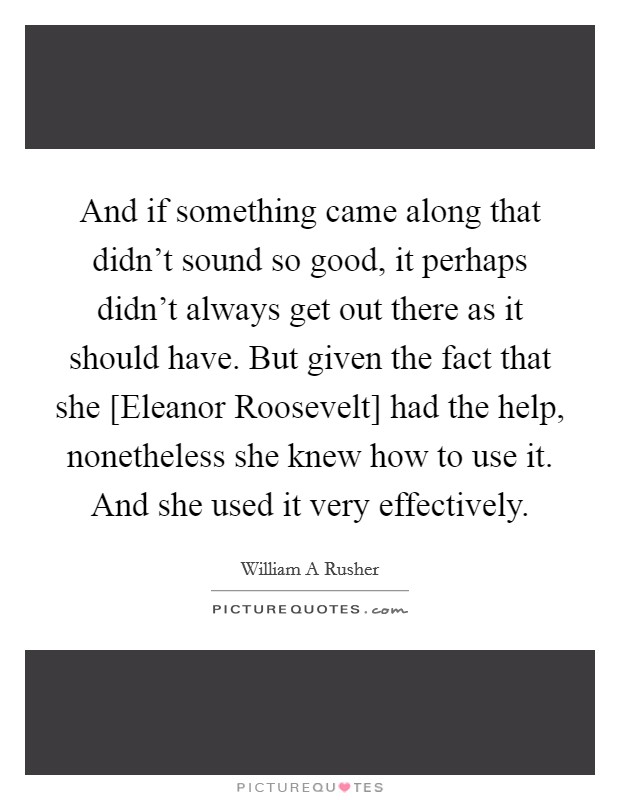And if something came along that didn't sound so good, it perhaps didn't always get out there as it should have. But given the fact that she [Eleanor Roosevelt] had the help, nonetheless she knew how to use it. And she used it very effectively Picture Quote #1