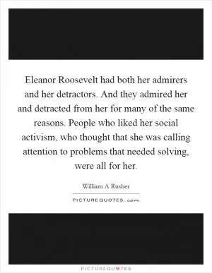 Eleanor Roosevelt had both her admirers and her detractors. And they admired her and detracted from her for many of the same reasons. People who liked her social activism, who thought that she was calling attention to problems that needed solving, were all for her Picture Quote #1