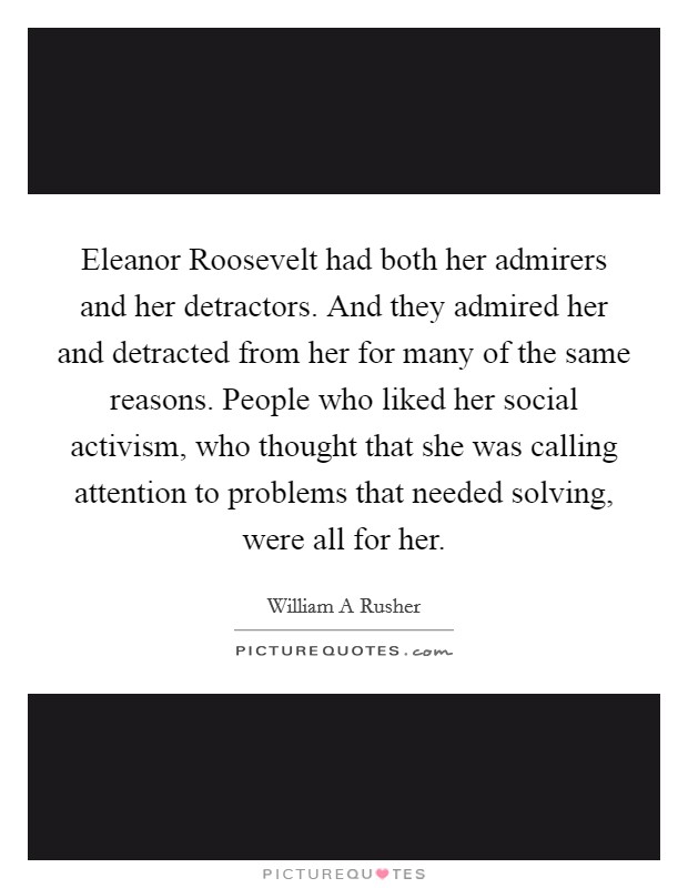 Eleanor Roosevelt had both her admirers and her detractors. And they admired her and detracted from her for many of the same reasons. People who liked her social activism, who thought that she was calling attention to problems that needed solving, were all for her Picture Quote #1