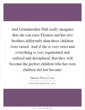 And Grandmother Hall really imagines that she can raise Eleanor and her two brothers differently than these children were raised. And if she is very strict and everything is very regimented and ordered and disciplined, that they will become the perfect children who her own children did not become Picture Quote #1