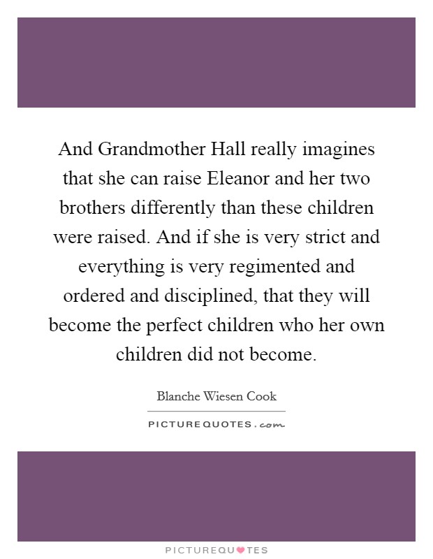 And Grandmother Hall really imagines that she can raise Eleanor and her two brothers differently than these children were raised. And if she is very strict and everything is very regimented and ordered and disciplined, that they will become the perfect children who her own children did not become Picture Quote #1