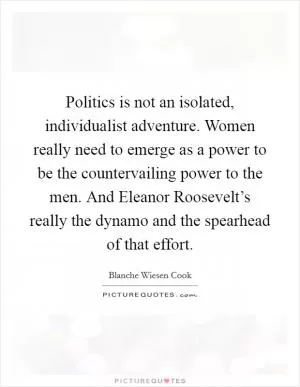 Politics is not an isolated, individualist adventure. Women really need to emerge as a power to be the countervailing power to the men. And Eleanor Roosevelt’s really the dynamo and the spearhead of that effort Picture Quote #1