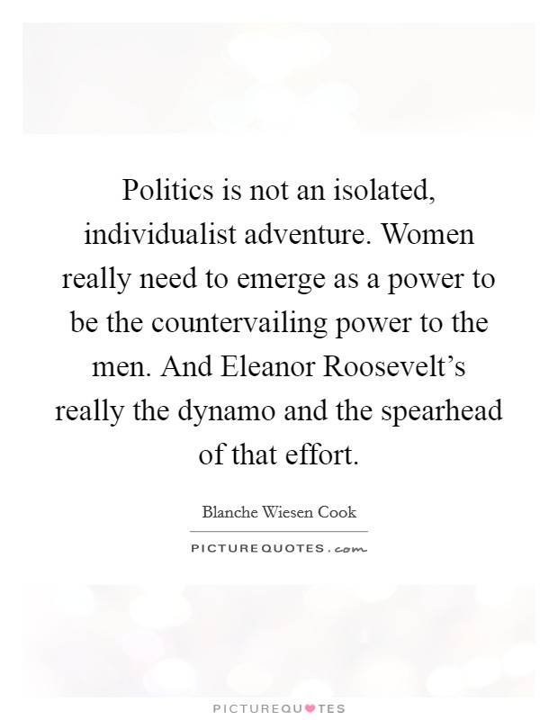 Politics is not an isolated, individualist adventure. Women really need to emerge as a power to be the countervailing power to the men. And Eleanor Roosevelt's really the dynamo and the spearhead of that effort Picture Quote #1