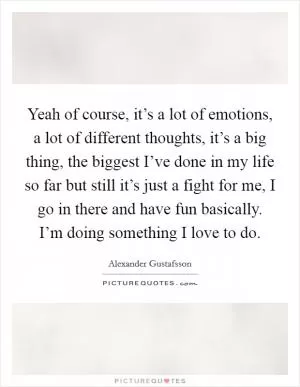 Yeah of course, it’s a lot of emotions, a lot of different thoughts, it’s a big thing, the biggest I’ve done in my life so far but still it’s just a fight for me, I go in there and have fun basically. I’m doing something I love to do Picture Quote #1