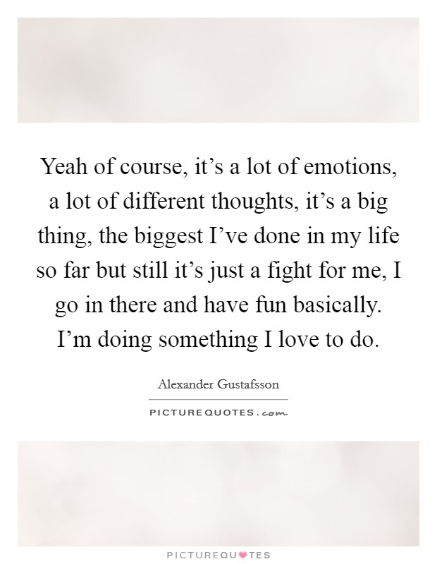 Yeah of course, it's a lot of emotions, a lot of different thoughts, it's a big thing, the biggest I've done in my life so far but still it's just a fight for me, I go in there and have fun basically. I'm doing something I love to do Picture Quote #1