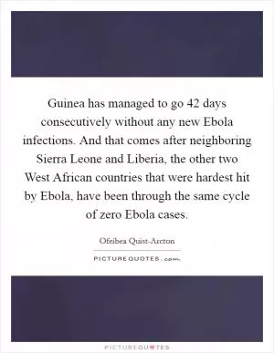Guinea has managed to go 42 days consecutively without any new Ebola infections. And that comes after neighboring Sierra Leone and Liberia, the other two West African countries that were hardest hit by Ebola, have been through the same cycle of zero Ebola cases Picture Quote #1