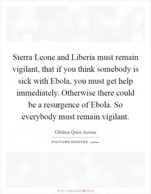 Sierra Leone and Liberia must remain vigilant, that if you think somebody is sick with Ebola, you must get help immediately. Otherwise there could be a resurgence of Ebola. So everybody must remain vigilant Picture Quote #1
