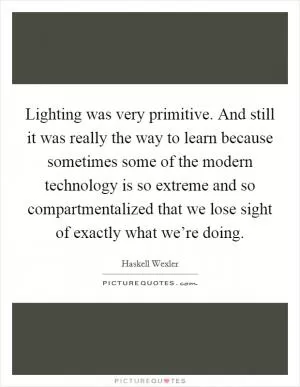Lighting was very primitive. And still it was really the way to learn because sometimes some of the modern technology is so extreme and so compartmentalized that we lose sight of exactly what we’re doing Picture Quote #1