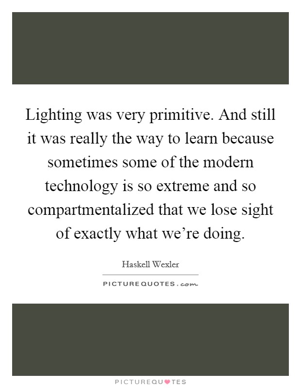 Lighting was very primitive. And still it was really the way to learn because sometimes some of the modern technology is so extreme and so compartmentalized that we lose sight of exactly what we're doing Picture Quote #1
