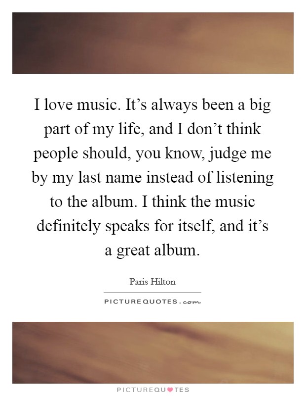 I love music. It's always been a big part of my life, and I don't think people should, you know, judge me by my last name instead of listening to the album. I think the music definitely speaks for itself, and it's a great album Picture Quote #1