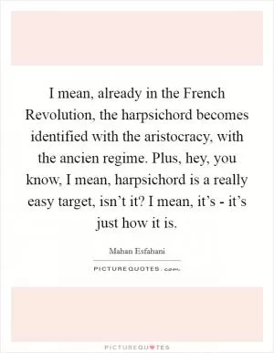 I mean, already in the French Revolution, the harpsichord becomes identified with the aristocracy, with the ancien regime. Plus, hey, you know, I mean, harpsichord is a really easy target, isn’t it? I mean, it’s - it’s just how it is Picture Quote #1