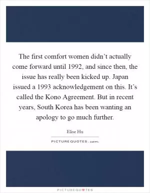 The first comfort women didn’t actually come forward until 1992, and since then, the issue has really been kicked up. Japan issued a 1993 acknowledgement on this. It’s called the Kono Agreement. But in recent years, South Korea has been wanting an apology to go much further Picture Quote #1