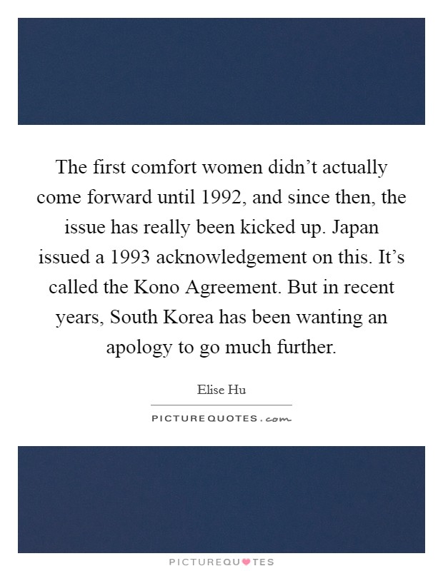The first comfort women didn't actually come forward until 1992, and since then, the issue has really been kicked up. Japan issued a 1993 acknowledgement on this. It's called the Kono Agreement. But in recent years, South Korea has been wanting an apology to go much further Picture Quote #1