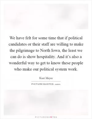 We have felt for some time that if political candidates or their staff are willing to make the pilgrimage to North Iowa, the least we can do is show hospitality. And it’s also a wonderful way to get to know these people who make our political system work Picture Quote #1