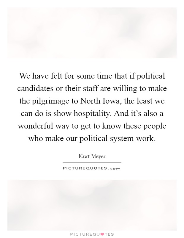 We have felt for some time that if political candidates or their staff are willing to make the pilgrimage to North Iowa, the least we can do is show hospitality. And it's also a wonderful way to get to know these people who make our political system work Picture Quote #1
