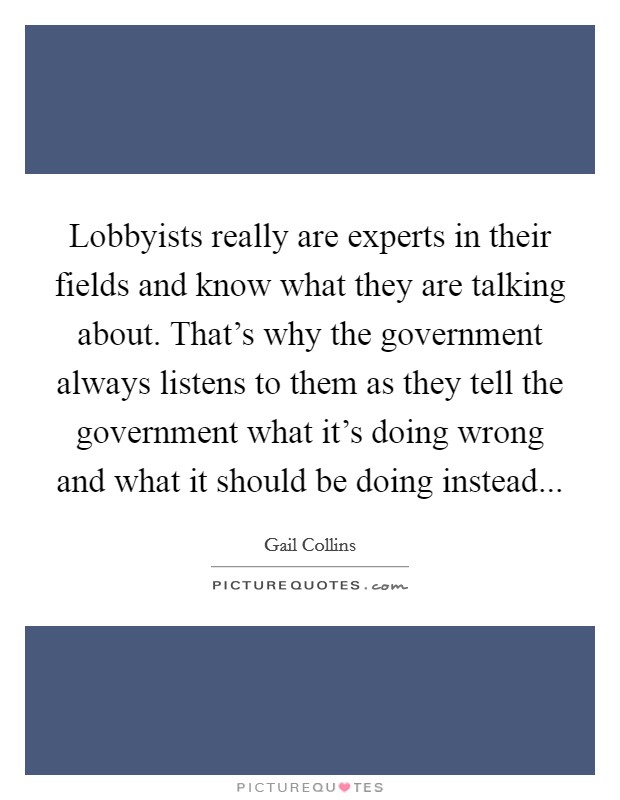 Lobbyists really are experts in their fields and know what they are talking about. That's why the government always listens to them as they tell the government what it's doing wrong and what it should be doing instead Picture Quote #1